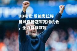 DB电竞:瓜迪奥拉称曼城保持冠军亮相机会，全力备战欧冠